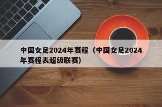 中国女足2024年赛程（中国女足2024年赛程表超级联赛）