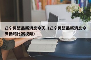 辽宁男篮最新消息今天（辽宁男篮最新消息今天杨鸣比赛视频）