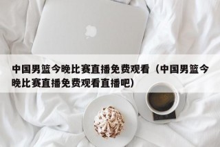 中国男篮今晚比赛直播免费观看（中国男篮今晚比赛直播免费观看直播吧）