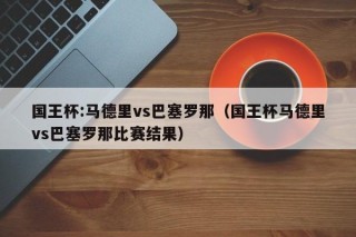 国王杯:马德里vs巴塞罗那（国王杯马德里vs巴塞罗那比赛结果）