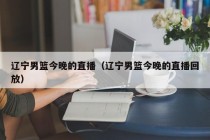 辽宁男篮今晚的直播（辽宁男篮今晚的直播回放）