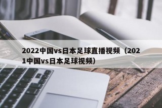 2022中国vs日本足球直播视频（2021中国vs日本足球视频）