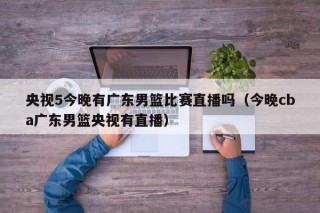 央视5今晚有广东男篮比赛直播吗（今晚cba广东男篮央视有直播）