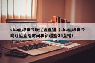 cba篮球赛今晚辽篮直播（cba篮球赛今晚辽篮直播时间和新疆篮G3直播）