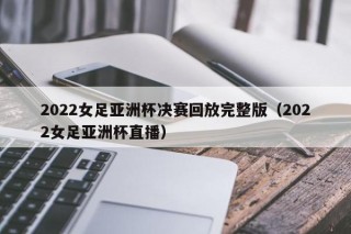 2022女足亚洲杯决赛回放完整版（2022女足亚洲杯直播）