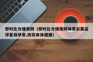 即时比分捷报网（即时比分捷报网体育彩票店评星级早安,祝你身体健康）