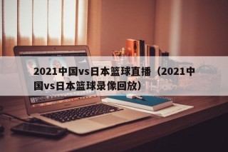 2021中国vs日本篮球直播（2021中国vs日本篮球录像回放）