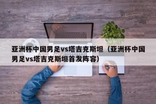 亚洲杯中国男足vs塔吉克斯坦（亚洲杯中国男足vs塔吉克斯坦首发阵容）