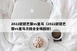 2022欧冠巴黎vs皇马（2022欧冠巴黎vs皇马次回合全场回放）