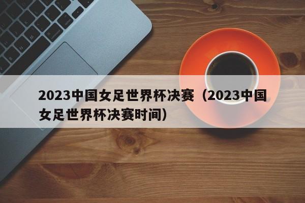 2023中国女足世界杯决赛（2023中国女足世界杯决赛时间）  第1张