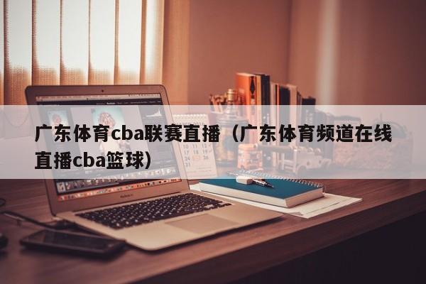 广东体育cba联赛直播（广东体育频道在线直播cba篮球）  第1张