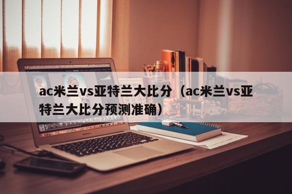 ac米兰vs亚特兰大比分（ac米兰vs亚特兰大比分预测准确）  第1张