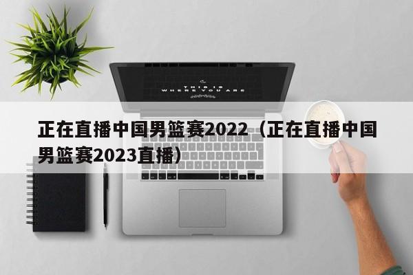 正在直播中国男篮赛2022（正在直播中国男篮赛2023直播）  第1张