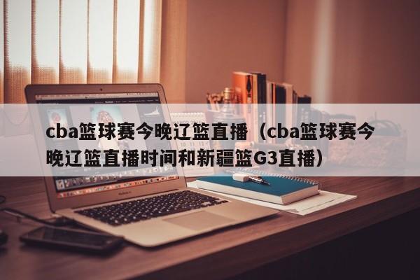 cba篮球赛今晚辽篮直播（cba篮球赛今晚辽篮直播时间和新疆篮G3直播）  第1张