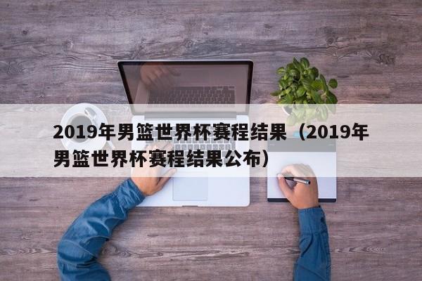 2019年男篮世界杯赛程结果（2019年男篮世界杯赛程结果公布）  第1张