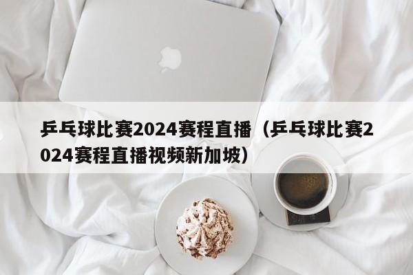 乒乓球比赛2024赛程直播（乒乓球比赛2024赛程直播视频新加坡）  第1张