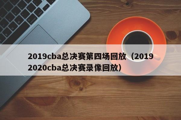 2019cba总决赛第四场回放（20192020cba总决赛录像回放）  第1张