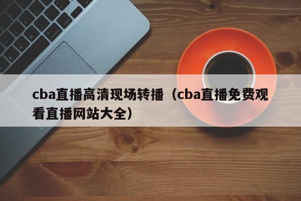 cba直播高清现场转播（cba直播免费观看直播网站大全）  第1张