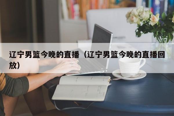 辽宁男篮今晚的直播（辽宁男篮今晚的直播回放）  第1张